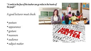“ A smile in the face of theteacher can go miles in the hearts of
the pupil ”
A good lecturer must check
• posture
• appearance
• gesture
• manners
• audience
• subject matter
 