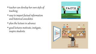 • teacher can develop her own style of
teaching
• easy to impart factual information
and historical anecdotes
• plan the lecture in advance
• good lectures motivate, instigate,
inspire students
 