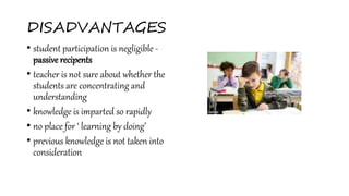 DISADVANTAGES
• student participation is negligible -
passive recipents
• teacher is not sure about whether the
students are concentrating and
understanding
• knowledge is imparted so rapidly
• no place for ‘ learning by doing’
• previous knowledge is not taken into
consideration
 