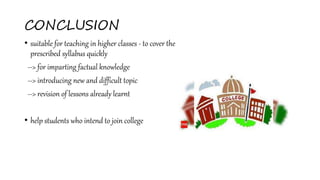 CONCLUSION
• suitable for teaching in higher classes - to cover the
prescribed syllabus quickly
--> for imparting factual knowledge
--> introducing new and difficult topic
--> revision of lessons already learnt
• help students who intend to join college
 