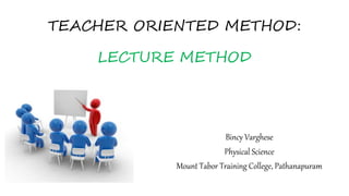 TEACHER ORIENTED METHOD:
LECTURE METHOD
Bincy Varghese
Physical Science
Mount Tabor Training College, Pathanapuram
 