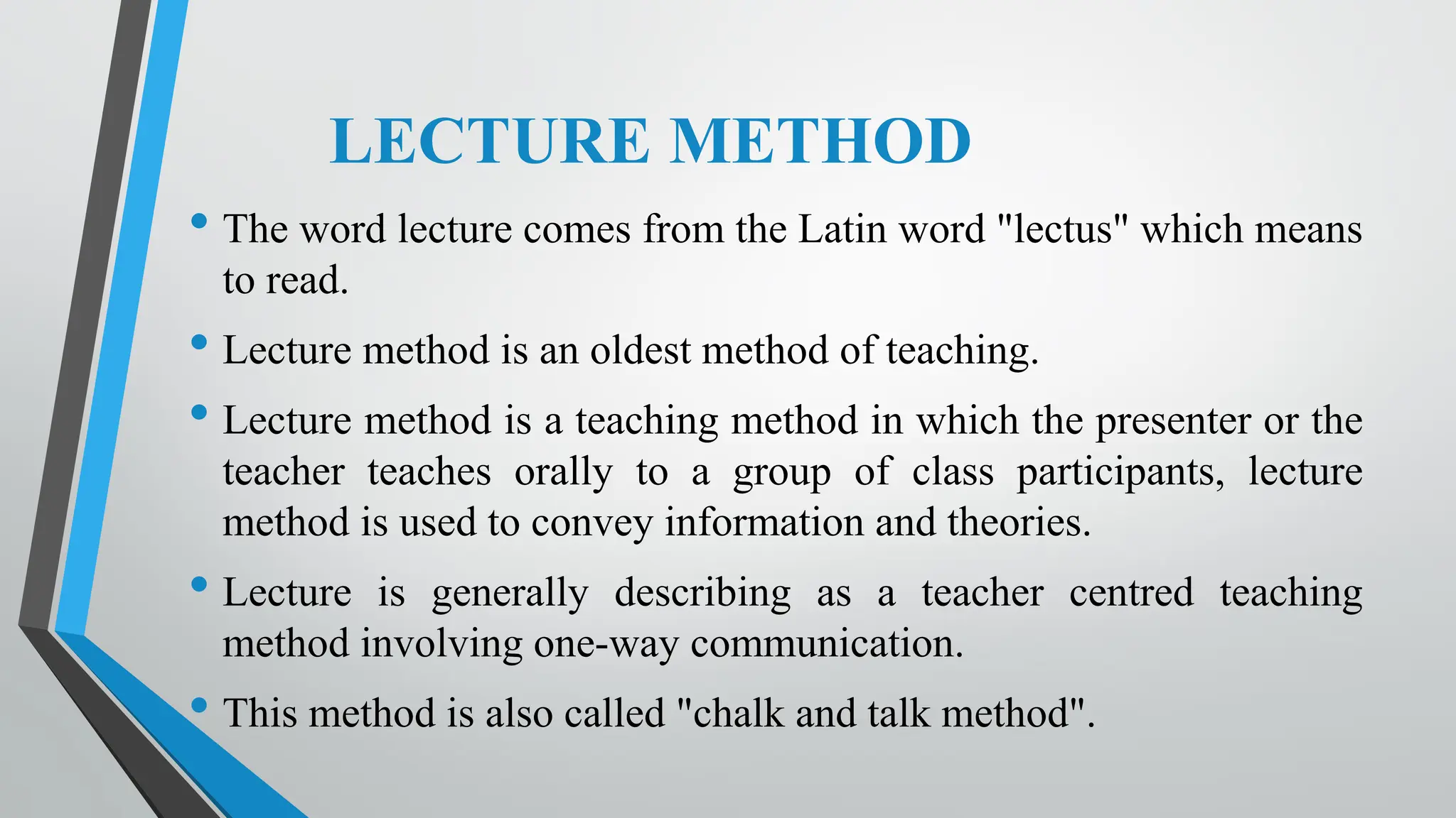 LECTURE METHOD
• The word lecture comes from the Latin word "lectus" which means
to read.
• Lecture method is an oldest method of teaching.
• Lecture method is a teaching method in which the presenter or the
teacher teaches orally to a group of class participants, lecture
method is used to convey information and theories.
• Lecture is generally describing as a teacher centred teaching
method involving one-way communication.
• This method is also called "chalk and talk method".
 