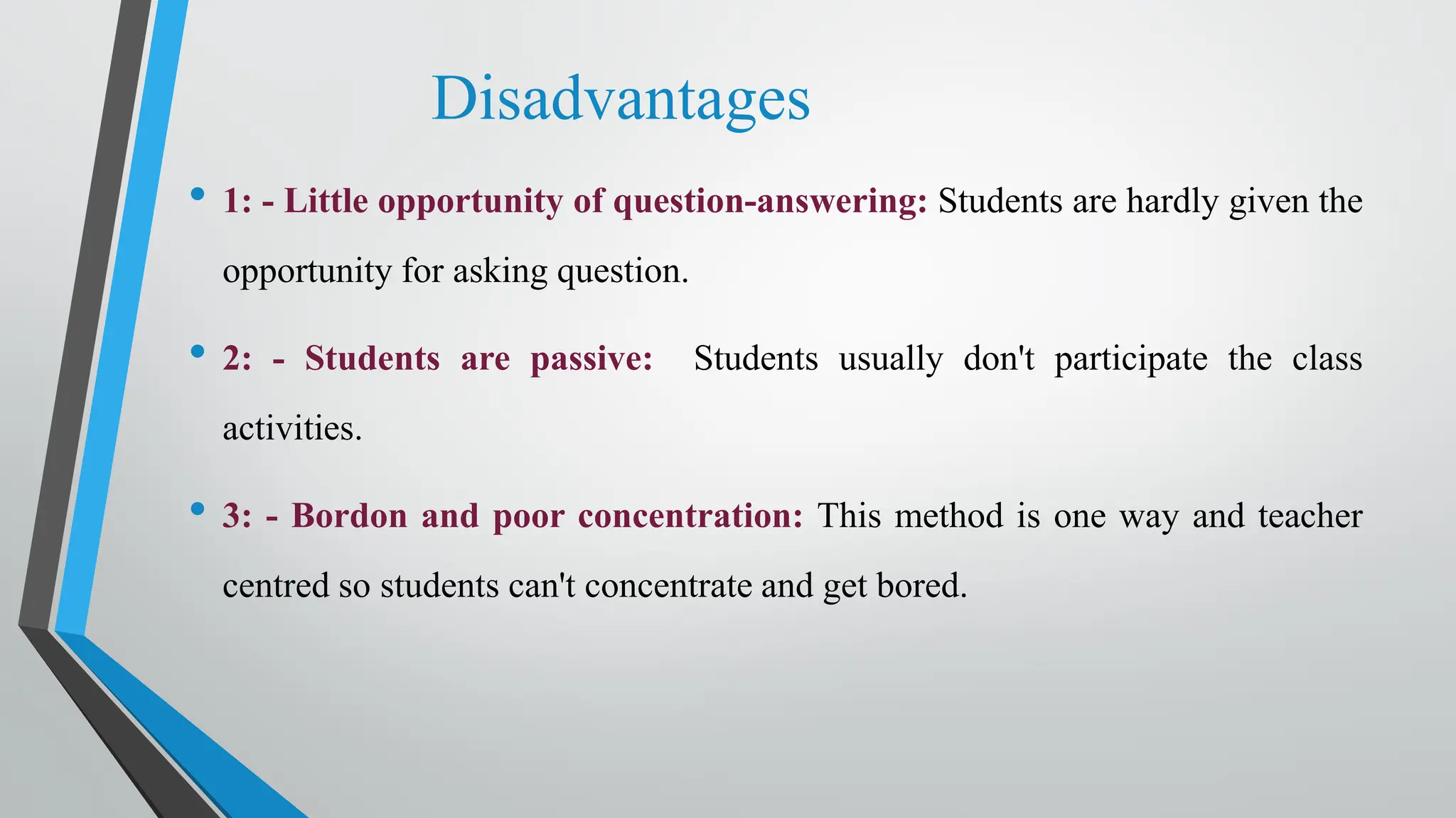 Disadvantages
• 1: - Little opportunity of question-answering: Students are hardly given the
opportunity for asking question.
• 2: - Students are passive: Students usually don't participate the class
activities.
• 3: - Bordon and poor concentration: This method is one way and teacher
centred so students can't concentrate and get bored.
 