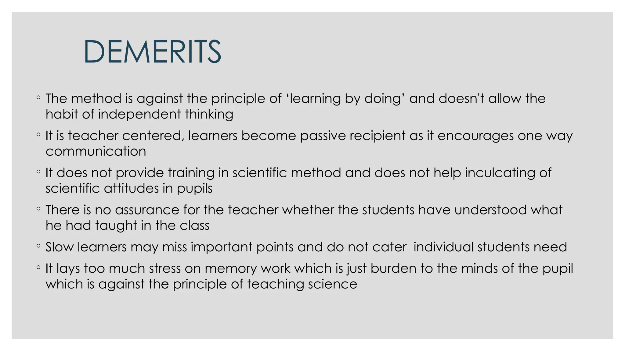 DEMERITS
◦ The method is against the principle of ‘learning by doing’ and doesn't allow the
habit of independent thinking
◦ It is teacher centered, learners become passive recipient as it encourages one way
communication
◦ It does not provide training in scientific method and does not help inculcating of
scientific attitudes in pupils
◦ There is no assurance for the teacher whether the students have understood what
he had taught in the class
◦ Slow learners may miss important points and do not cater individual students need
◦ It lays too much stress on memory work which is just burden to the minds of the pupil
which is against the principle of teaching science
 