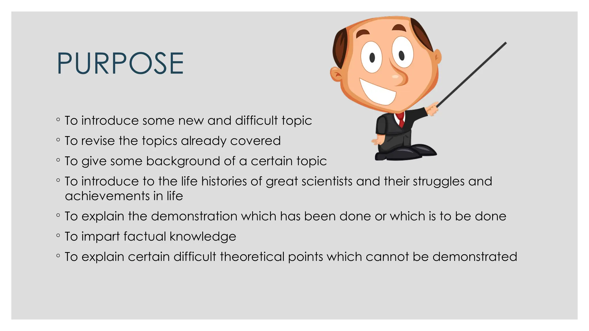 PURPOSE
◦ To introduce some new and difficult topic
◦ To revise the topics already covered
◦ To give some background of a certain topic
◦ To introduce to the life histories of great scientists and their struggles and
achievements in life
◦ To explain the demonstration which has been done or which is to be done
◦ To impart factual knowledge
◦ To explain certain difficult theoretical points which cannot be demonstrated
 