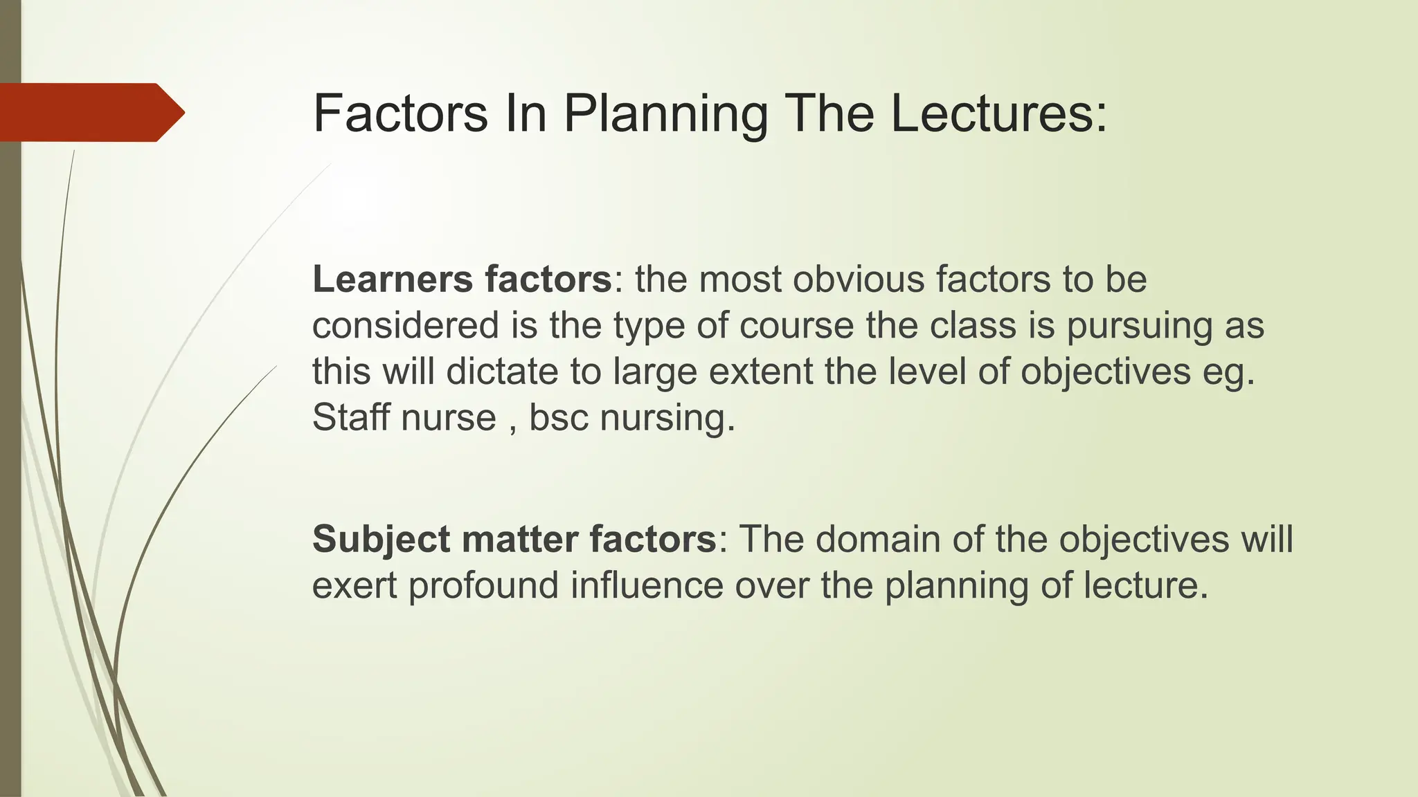 Factors In Planning The Lectures:
Learners factors: the most obvious factors to be
considered is the type of course the class is pursuing as
this will dictate to large extent the level of objectives eg.
Staff nurse , bsc nursing.
Subject matter factors: The domain of the objectives will
exert profound influence over the planning of lecture.
 