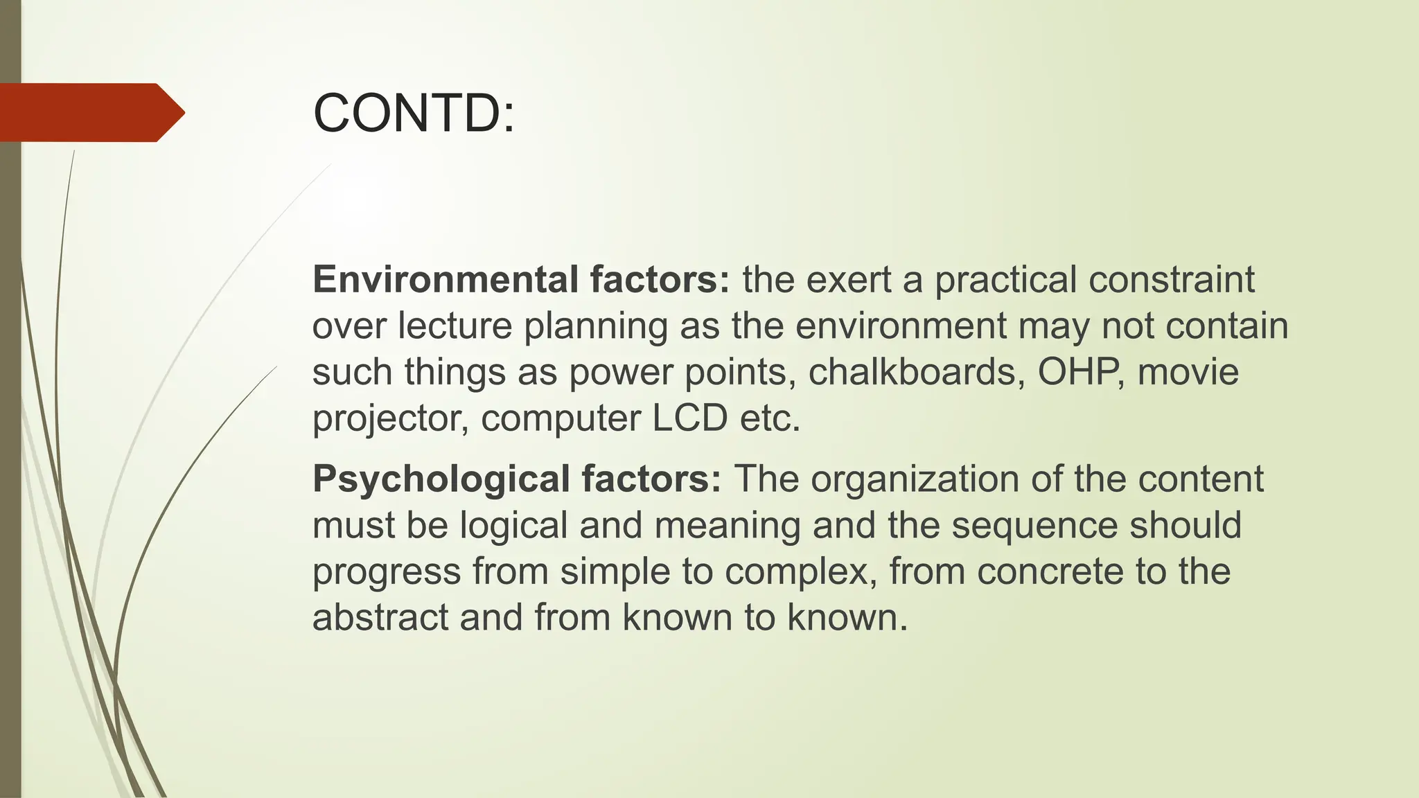 CONTD:
Environmental factors: the exert a practical constraint
over lecture planning as the environment may not contain
such things as power points, chalkboards, OHP, movie
projector, computer LCD etc.
Psychological factors: The organization of the content
must be logical and meaning and the sequence should
progress from simple to complex, from concrete to the
abstract and from known to known.
 