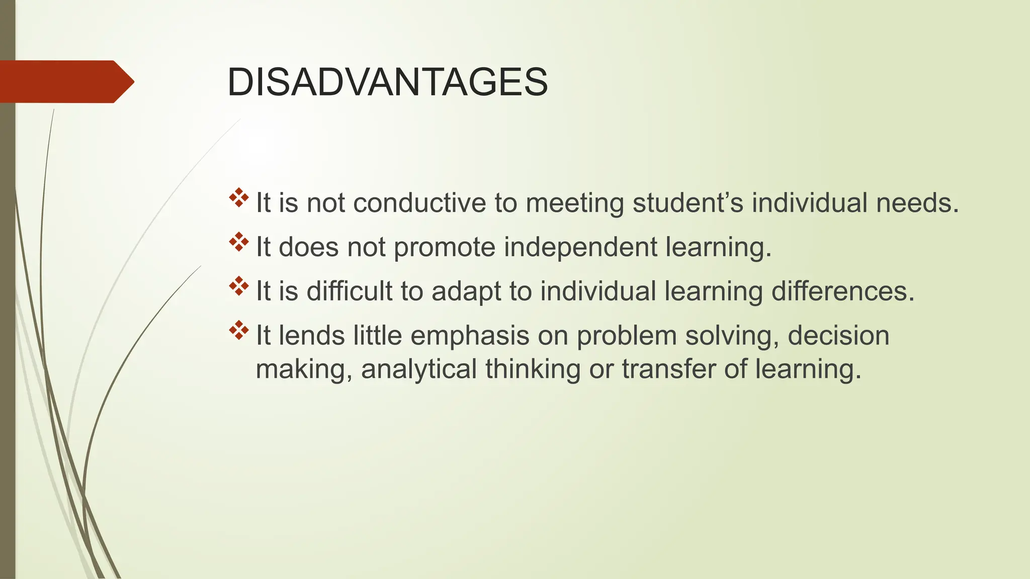 DISADVANTAGES
It is not conductive to meeting student’s individual needs.
It does not promote independent learning.
It is difficult to adapt to individual learning differences.
It lends little emphasis on problem solving, decision
making, analytical thinking or transfer of learning.
 