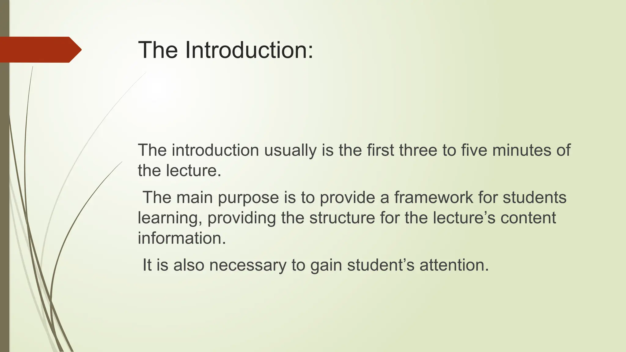 The Introduction:
The introduction usually is the first three to five minutes of
the lecture.
The main purpose is to provide a framework for students
learning, providing the structure for the lecture’s content
information.
It is also necessary to gain student’s attention.
 