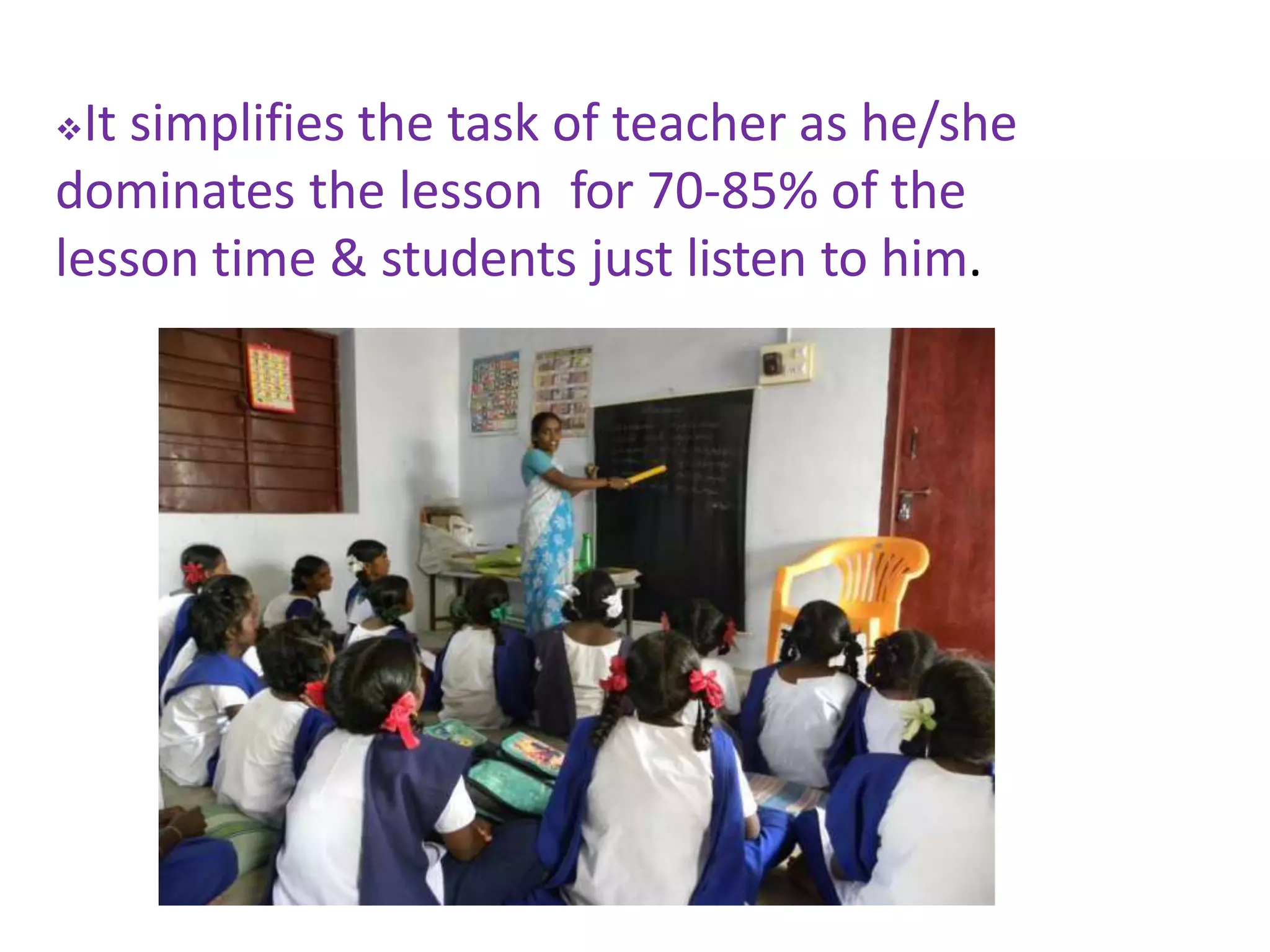 It simplifies the task of teacher as he/she
dominates the lesson for 70-85% of the
lesson time & students just listen to him.
 