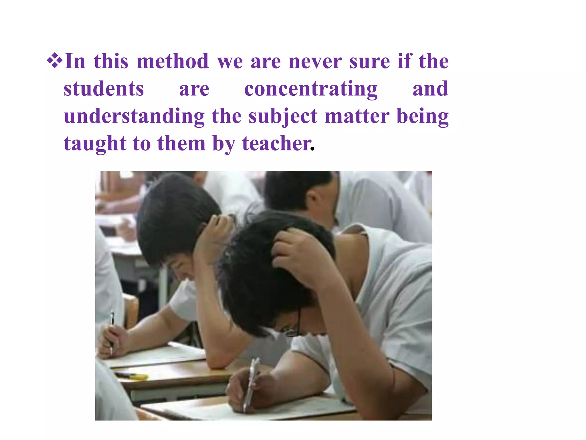 In this method we are never sure if the
students are concentrating and
understanding the subject matter being
taught to them by teacher.
 