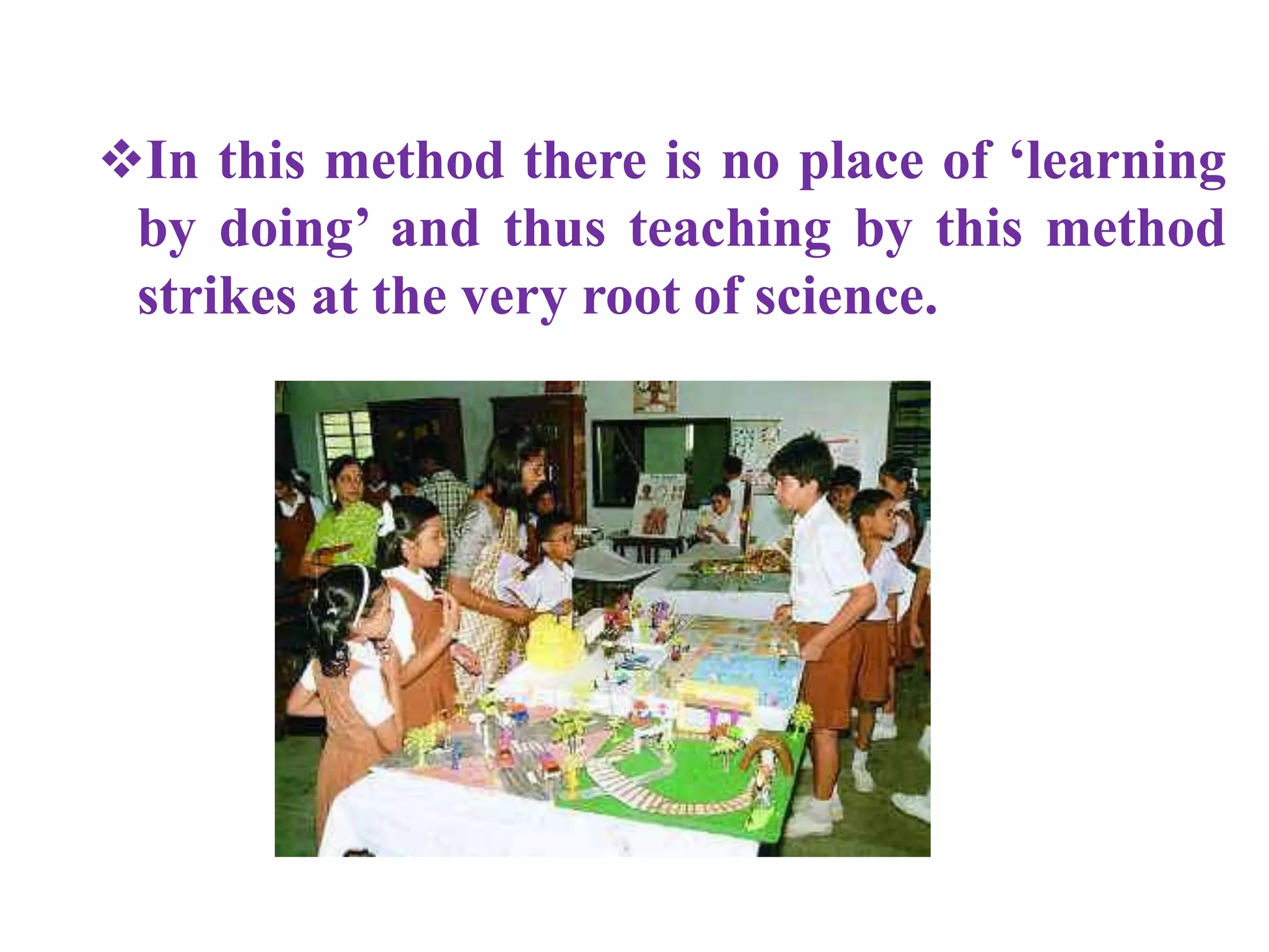In this method there is no place of ‘learning
by doing’ and thus teaching by this method
strikes at the very root of science.
 