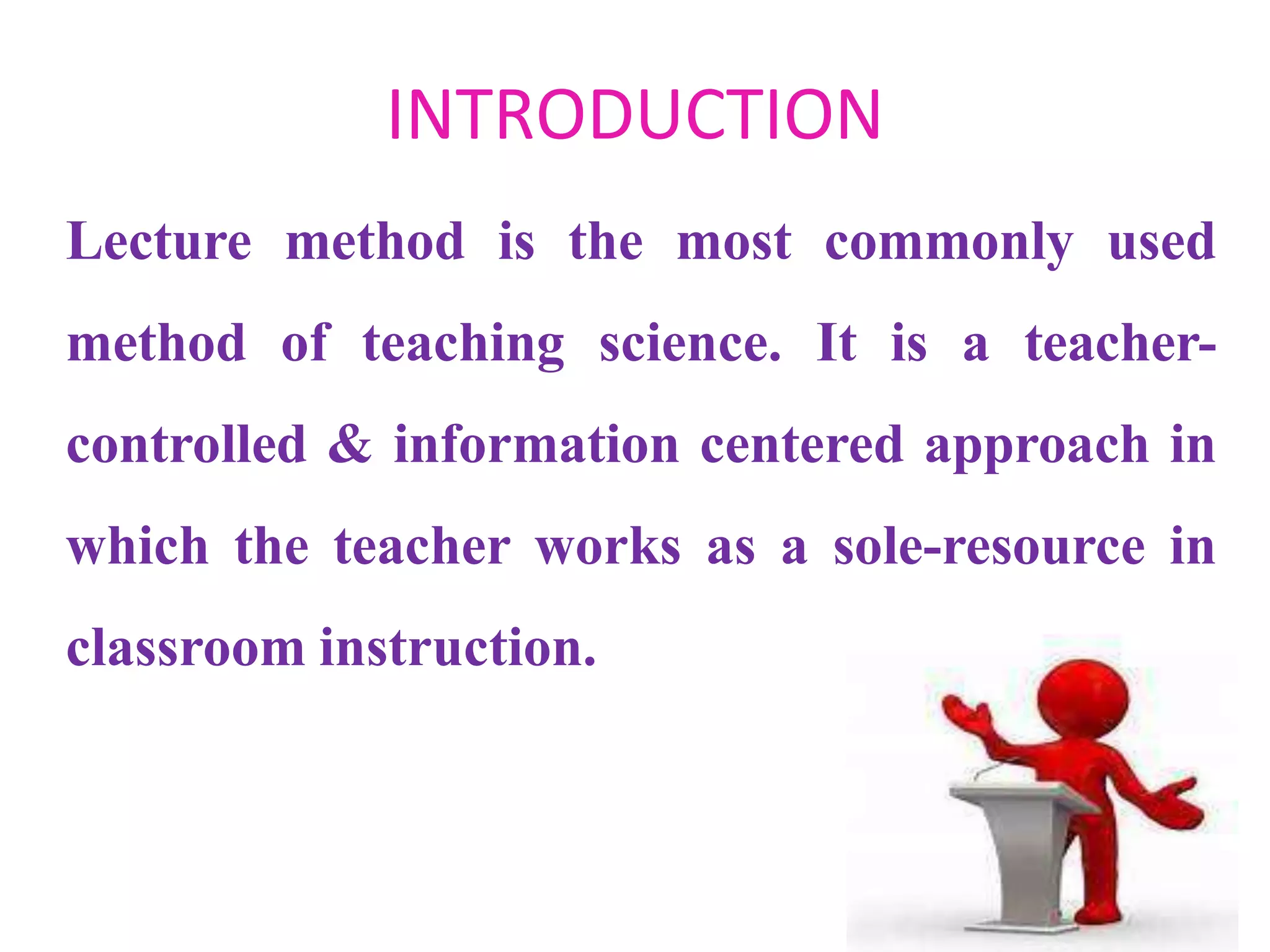 INTRODUCTION
Lecture method is the most commonly used
method of teaching science. It is a teacher-
controlled & information centered approach in
which the teacher works as a sole-resource in
classroom instruction.
 