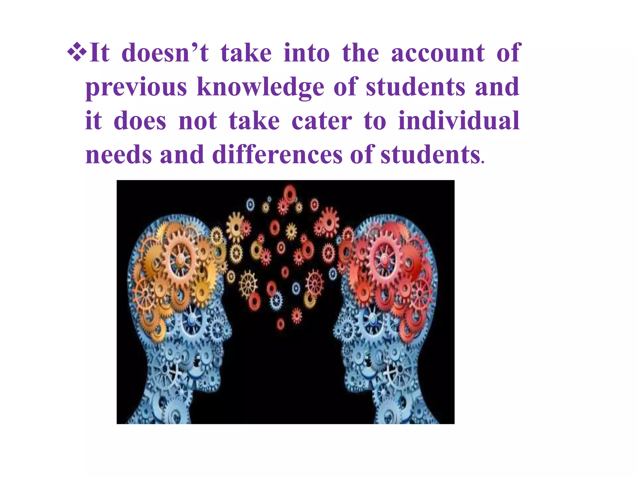 It doesn’t take into the account of
previous knowledge of students and
it does not take cater to individual
needs and differences of students.
 