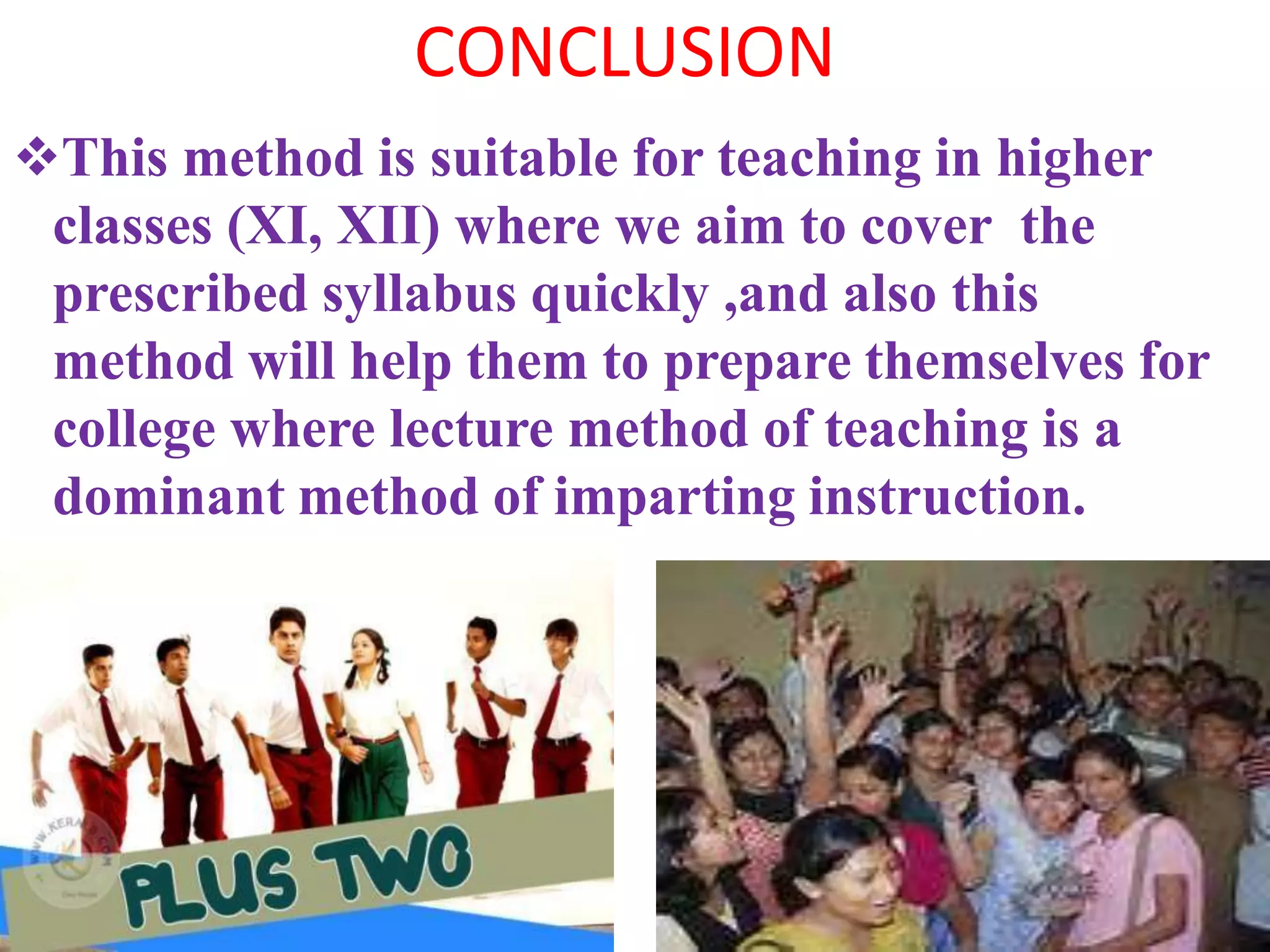 CONCLUSION
This method is suitable for teaching in higher
classes (XI, XII) where we aim to cover the
prescribed syllabus quickly ,and also this
method will help them to prepare themselves for
college where lecture method of teaching is a
dominant method of imparting instruction.
 