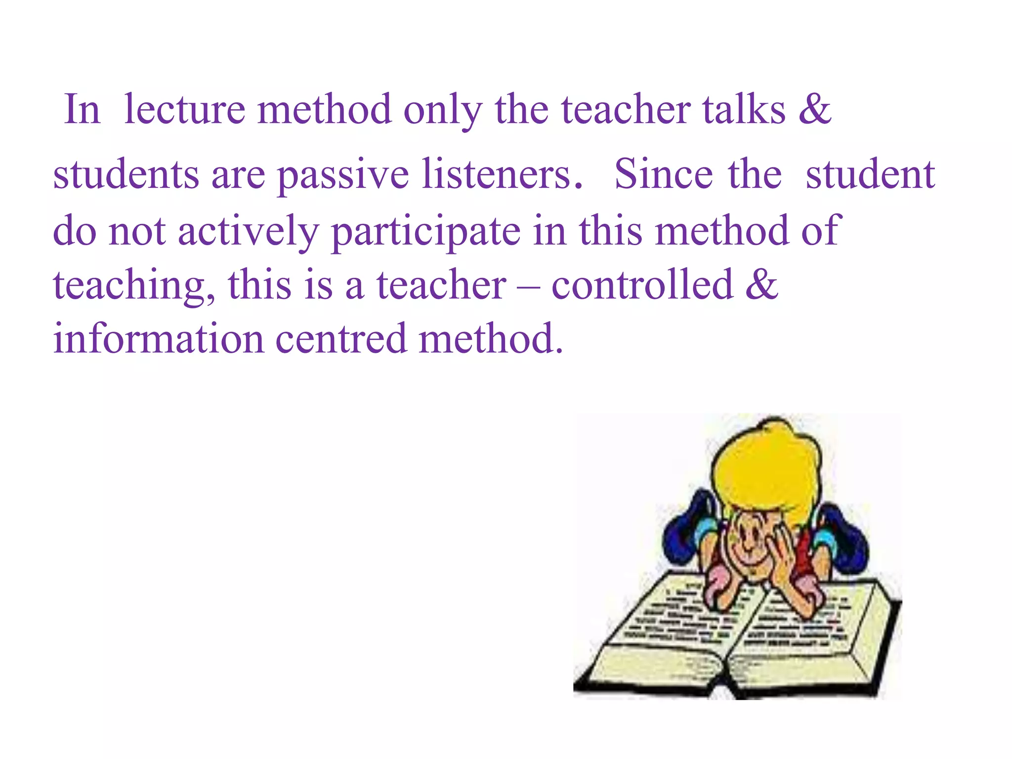 In lecture method only the teacher talks &
students are passive listeners. Since the student
do not actively participate in this method of
teaching, this is a teacher – controlled &
information centred method.
 