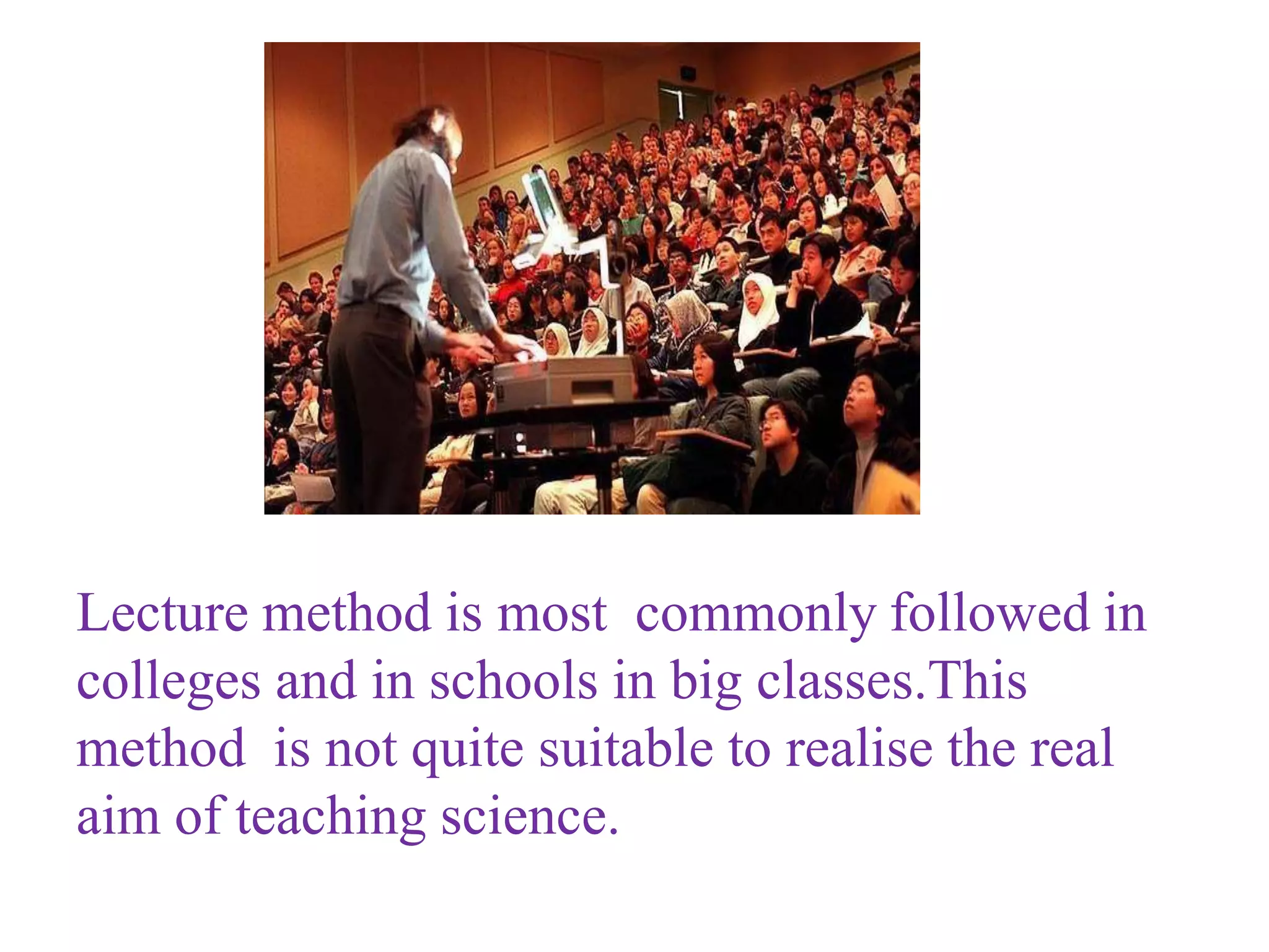 Lecture method is most commonly followed in
colleges and in schools in big classes.This
method is not quite suitable to realise the real
aim of teaching science.
 