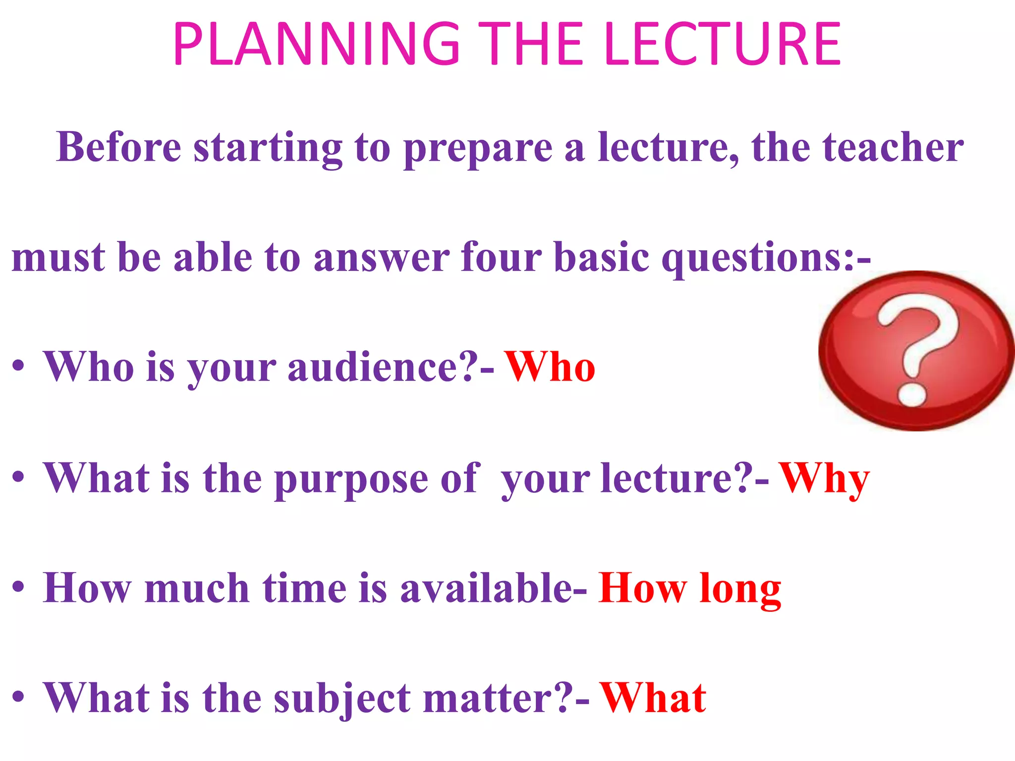PLANNING THE LECTURE
Before starting to prepare a lecture, the teacher
must be able to answer four basic questions:-
• Who is your audience?- Who
• What is the purpose of your lecture?- Why
• How much time is available- How long
• What is the subject matter?- What
 