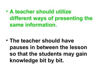 • A teacher should utilize
different ways of presenting the
same information.
• The teacher should have
pauses in between the lesson
so that the students may gain
knowledge bit by bit.
 