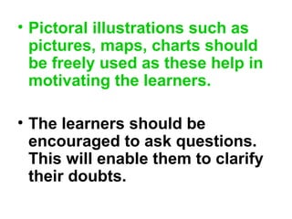 • Pictoral illustrations such as
pictures, maps, charts should
be freely used as these help in
motivating the learners.
• The learners should be
encouraged to ask questions.
This will enable them to clarify
their doubts.
 