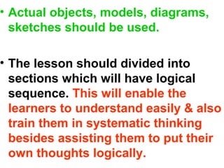 • Actual objects, models, diagrams,
sketches should be used.
• The lesson should divided into
sections which will have logical
sequence. This will enable the
learners to understand easily & also
train them in systematic thinking
besides assisting them to put their
own thoughts logically.
 