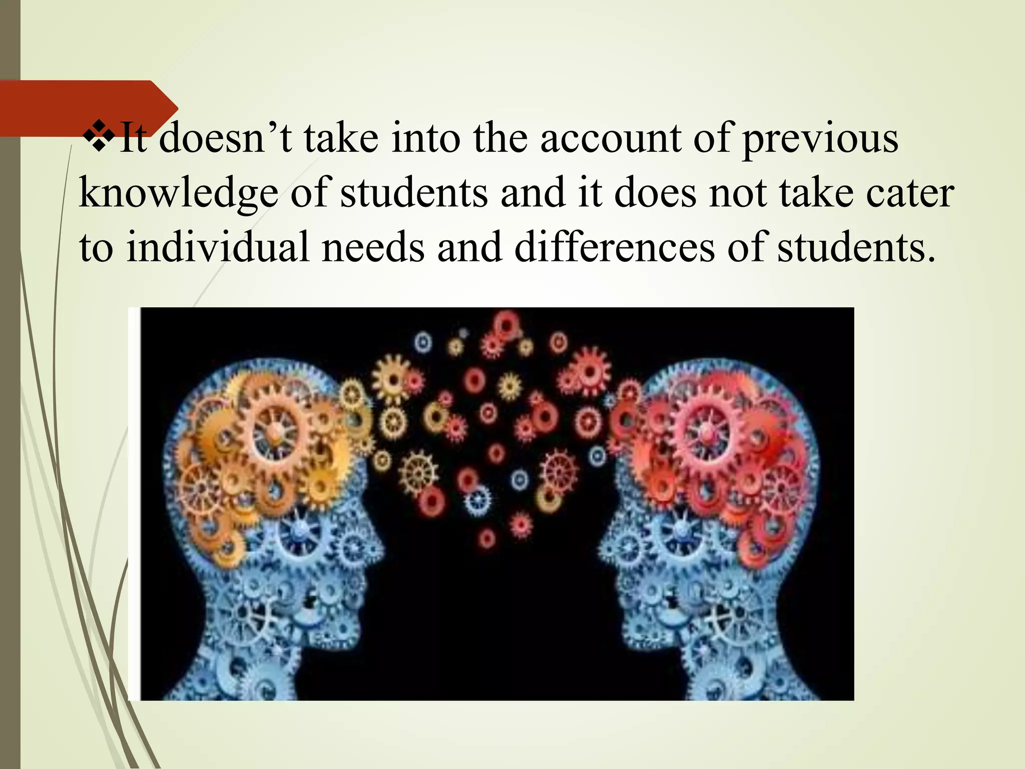 It doesn’t take into the account of previous
knowledge of students and it does not take cater
to individual needs and differences of students.
 