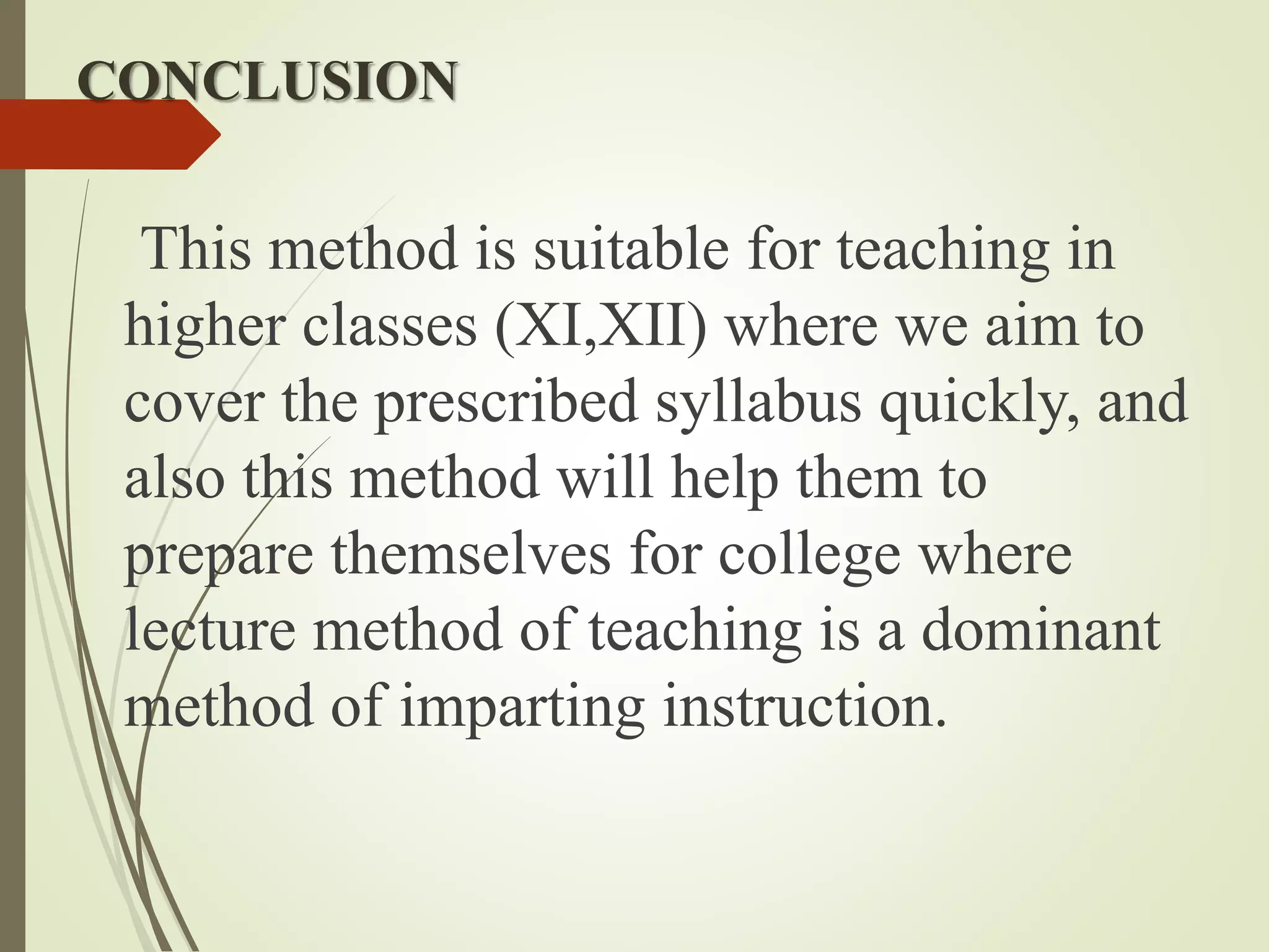 CONCLUSION
This method is suitable for teaching in
higher classes (XI,XII) where we aim to
cover the prescribed syllabus quickly, and
also this method will help them to
prepare themselves for college where
lecture method of teaching is a dominant
method of imparting instruction.
 