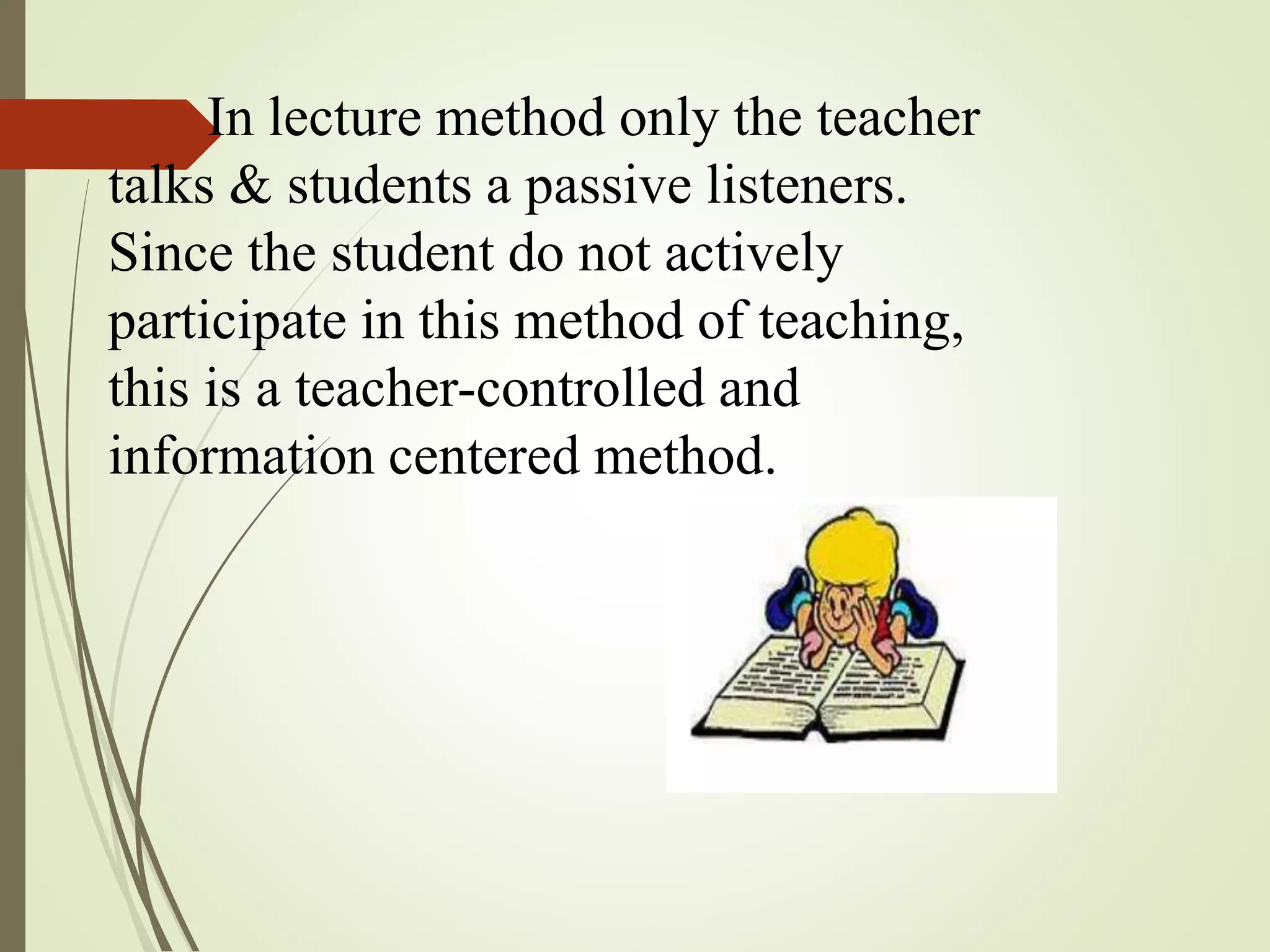 In lecture method only the teacher
talks & students a passive listeners.
Since the student do not actively
participate in this method of teaching,
this is a teacher-controlled and
information centered method.
 