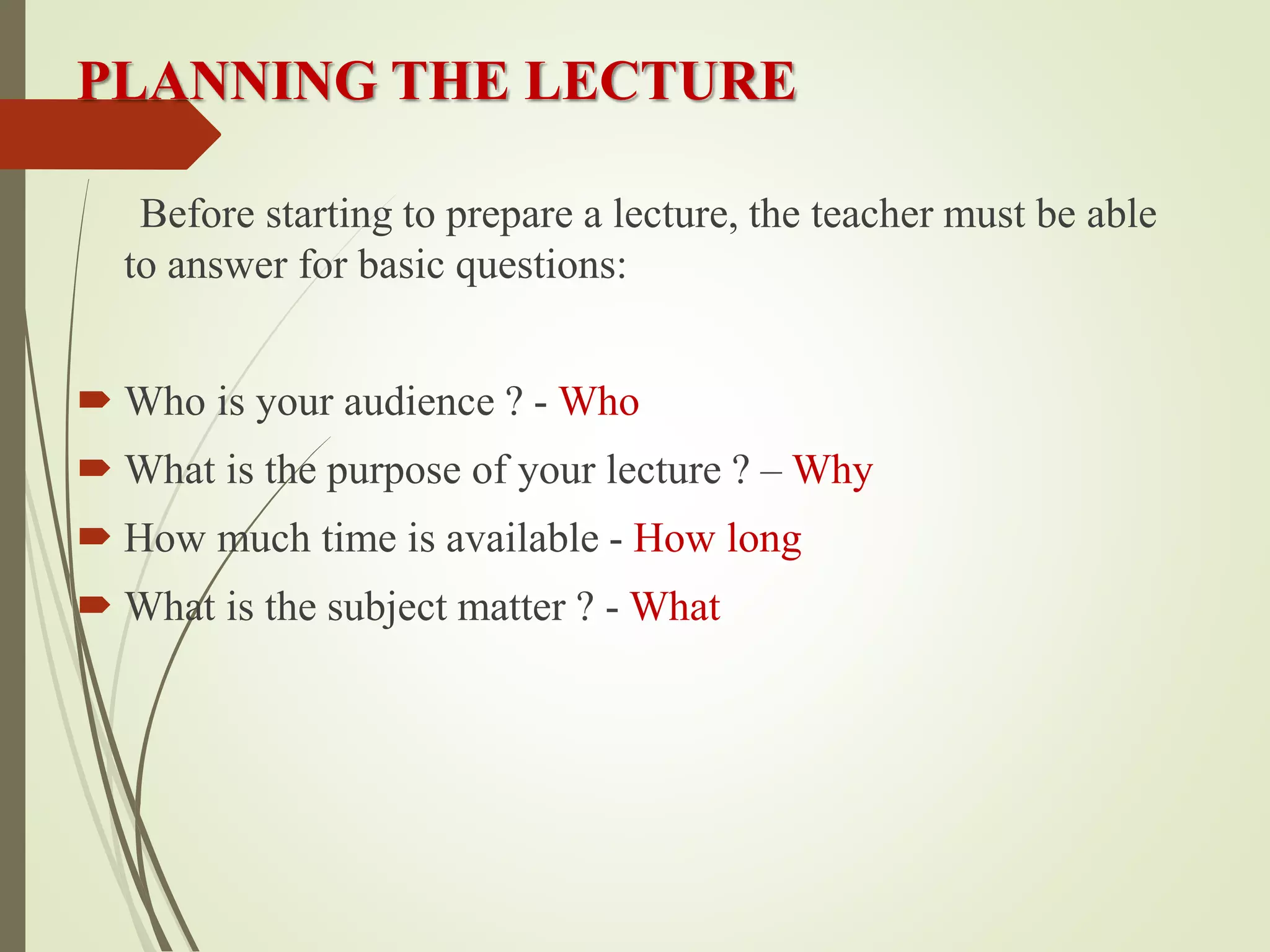 PLANNING THE LECTURE
Before starting to prepare a lecture, the teacher must be able
to answer for basic questions:
 Who is your audience ? - Who
 What is the purpose of your lecture ? – Why
 How much time is available - How long
 What is the subject matter ? - What
 