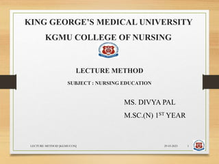 KING GEORGE’S MEDICAL UNIVERSITY
KGMU COLLEGE OF NURSING
LECTURE METHOD
SUBJECT : NURSING EDUCATION
MS. DIVYA PAL
M.SC.(N) 1ST YEAR
29-03-2023
LECTURE METHOD [KGMUCON] 1
 