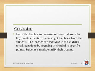 Conclusion
• Helps the teacher summarize and re-emphasize the
key points of lecture and also get feedback from the
students. The teacher can motivate to the students
to ask questions by focusing their mind to specific
points. Students can also clarify their doubts.
29-03-2023
LECTURE METHOD [KGMUCON] 12
 