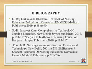 BIBLIOGRAPHY
• D. Raj Elakkuvana Bhaskara. Textbook of Nursing
Education:2nd edition. Karnataka: EMMESS Medical
Publishers; 2010. p 88 to 90.
• Sodhi Jaspreet Kaur. Comprehensive Textbook Of
Nursing Education. New Delhi: Jaypee publishers; 2017.
p 183-187Neerja KP. Textbook of Nursing Education.
Haryana : Jaypee Publishers,2019. p 115-117
• Pramila R. Nursing Communication and Educational
Technology. New Delhi, 2001. p 289-292Basheer P
Shabeer. Textbook Of Nursing Education. Karnataka:
Emmes Medical Publishers; p 220-226.
29-03-2023
LECTURE METHOD [KGMUCON] 18
 