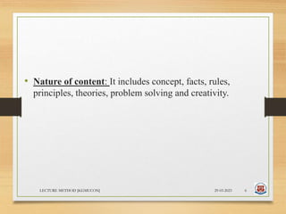 • Nature of content: It includes concept, facts, rules,
principles, theories, problem solving and creativity.
29-03-2023
LECTURE METHOD [KGMUCON] 6
 