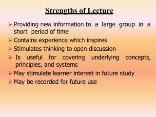 Strengths of Lecture
 Providing new information to a large group in a
short period of time
 Contains experience which inspires
 Stimulates thinking to open discussion
 Is useful for covering underlying concepts,
principles, and systems
 May stimulate learner interest in future study
 May be recorded for future use
 