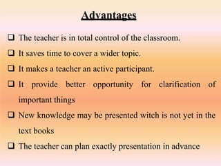 Advantages
 The teacher is in total control of the classroom.
 It saves time to cover a wider topic.
 It makes a teacher an active participant.
 It provide better opportunity for clarification of
important things
 New knowledge may be presented witch is not yet in the
text books
 The teacher can plan exactly presentation in advance
 