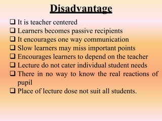 Disadvantage
 It is teacher centered
 Learners becomes passive recipients
 It encourages one way communication
 Slow learners may miss important points
 Encourages learners to depend on the teacher
 Lecture do not cater individual student needs
 There in no way to know the real reactions of
pupil
 Place of lecture dose not suit all students.
 
