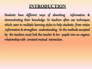 INTRODUCTION
Students have different ways of absorbing information &
demonstrating their knowledge. So teachers often use techniques
which cater to multiple learning styles to help students from retain
,information & strengthen understanding . So the methods accepted
by the teachers must link the teacher & her pupils into an organic
relationship with constant mutual interaction.
 