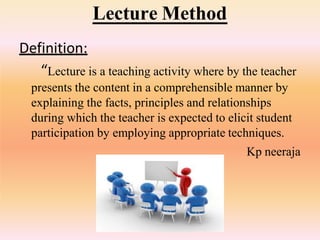 Lecture Method
Definition:
“Lecture is a teaching activity where by the teacher
presents the content in a comprehensible manner by
explaining the facts, principles and relationships
during which the teacher is expected to elicit student
participation by employing appropriate techniques.
Kp neeraja
 