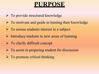 PURPOSE
 To provide structured knowledge
 To motivate and guide in hunting their knowledge
 To arouse students interest in a subject
 Introduce students to new areas of learning
 To clarify difficult concept
 To assist in preparing student for discussion
 To promote critical thinking
 