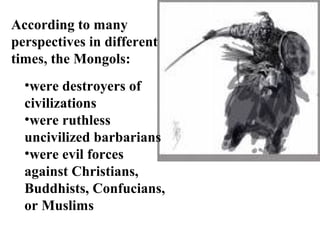According to many
perspectives in different
times, the Mongols:
  •were destroyers of
  civilizations
  •were ruthless
  uncivilized barbarians
  •were evil forces
  against Christians,
  Buddhists, Confucians,
  or Muslims
 