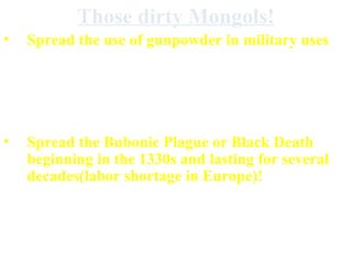 Those dirty Mongols!
•

Spread the use of gunpowder in military uses

•

Destroyed the Song dynasty, the Abbasid
Dynasty, the agriculture of some of the
Middle East

•

Spread the Bubonic Plague or Black Death
beginning in the 1330s and lasting for several
decades(labor shortage in Europe)!
(and Mongol culture didn’t have an impact on
the culture of settled civilizations)

 