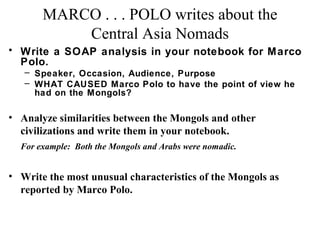 MARCO . . . POLO writes about the
Central Asia Nomads
• Write a SOAP analysis in your notebook for Marco
Polo.
– Speaker, Occasion, Audience, Purpose
– WHAT CAUSED Marco Polo to have the point of view he
had on the Mongols?

• Analyze similarities between the Mongols and other
civilizations and write them in your notebook.
For example: Both the Mongols and Arabs were nomadic.

• Write the most unusual characteristics of the Mongols as
reported by Marco Polo.

 
