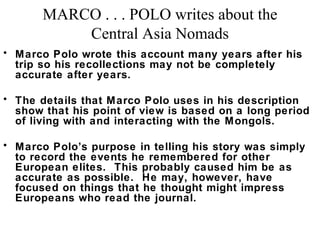 MARCO . . . POLO writes about the
Central Asia Nomads
• Marco Polo wrote this account many years after his
trip so his recollections may not be completely
accurate after years.
• The details that Marco Polo uses in his description
show that his point of view is based on a long period
of living with and interacting with the Mongols.
• Marco Polo’s purpose in telling his story was simply
to record the events he remembered for other
European elites. This probably caused him be as
accurate as possible. He may, however, have
focused on things that he thought might impress
Europeans who read the journal.

 