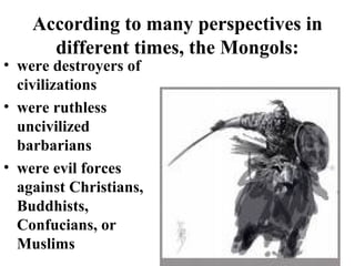 According to many perspectives in
different times, the Mongols:
• were destroyers of
civilizations
• were ruthless
uncivilized
barbarians
• were evil forces
against Christians,
Buddhists,
Confucians, or
Muslims

 
