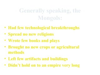 Generally speaking, the
Mongols:
•
•
•
•

Had few technological breakthroughs
Spread no new religions
Wrote few books and plays
Brought no new crops or agricultural
methods
• Left few artifacts and buildings
• Didn’t hold on to an empire very long

 