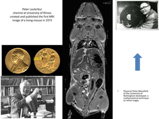 Peter Lauterbur
chemist at Universtiy of Illinois
created and published the first MRI
image of a living mouse in 1973
• Physicist Peter Mansfield
of the Universtiy of
Nottingham developed a
mathemantical technique
to refine inages
20033
Type equation here.
 