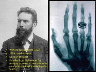 • Wilhem Rontgen 1845-1923
• 1895 xray discovery
• German physicist
• Expelled from high school for
refusing to reveal a classmate who
created a disparaging drawing of a
teacher
 