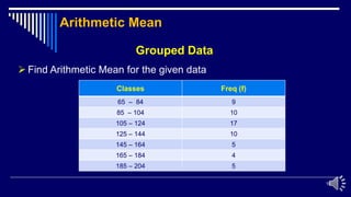 10
Grouped Data
 Find Arithmetic Mean for the given data
Classes Freq (f)
65 – 84 9
85 – 104 10
105 – 124 17
125 – 144 10
145 – 164 5
165 – 184 4
185 – 204 5
Arithmetic Mean
 
