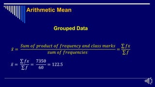 13
Arithmetic Mean
ҧ
𝑥 =
𝑆𝑢𝑚 𝑜𝑓 𝑝𝑟𝑜𝑑𝑢𝑐𝑡 𝑜𝑓 𝑓𝑟𝑒𝑞𝑢𝑒𝑛𝑐𝑦 𝑎𝑛𝑑 𝑐𝑙𝑎𝑠𝑠 𝑚𝑎𝑟𝑘𝑠
𝑠𝑢𝑚 𝑜𝑓 𝑓𝑟𝑒𝑞𝑢𝑒𝑛𝑐𝑖𝑒𝑠
=
σ 𝑓𝑥
σ 𝑓
ҧ
𝑥 =
σ 𝑓𝑥
σ 𝑓
=
7350
60
= 122.5
Grouped Data
 