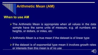 14
When to use AM
 The Arithmetic Mean is appropriate when all values in the data
sample have the same units of measure, e.g. all numbers are
heights, or dollars, or miles, etc
 Arithmetic Mean is a true mean if the dataset is of linear type
 If the dataset is of exponential type mean it involves growth rates
or interests than this mean is of no use
Arithmetic Mean (AM)
 